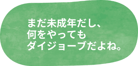 まだ未成年だし、何をやってもダイジョーブだよね。